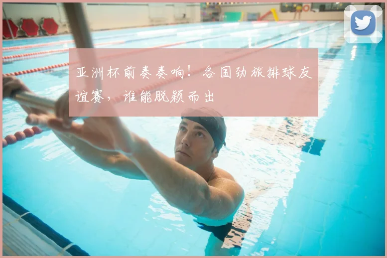 亚洲杯前奏奏响！各国劲旅排球友谊赛，谁能脱颖而出