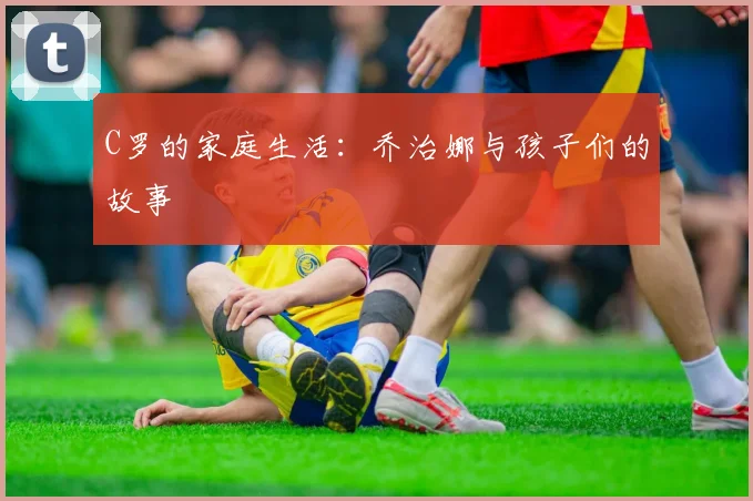 C罗的家庭生活：乔治娜与孩子们的故事