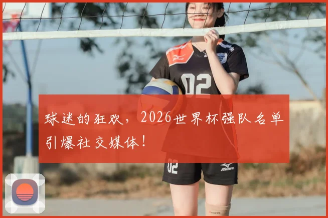 球迷的狂欢，2026世界杯强队名单引爆社交媒体！