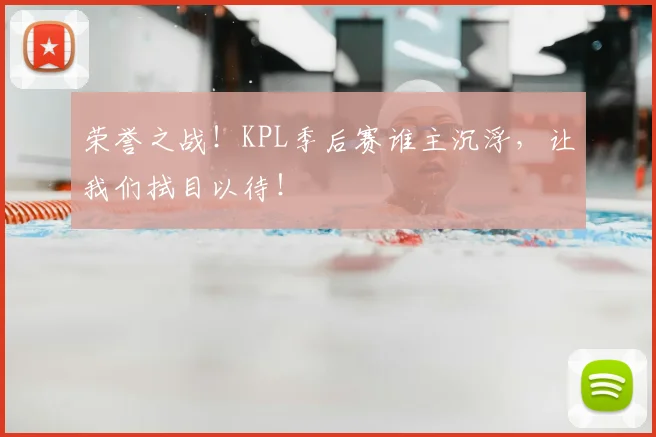 荣誉之战！KPL季后赛谁主沉浮，让我们拭目以待！