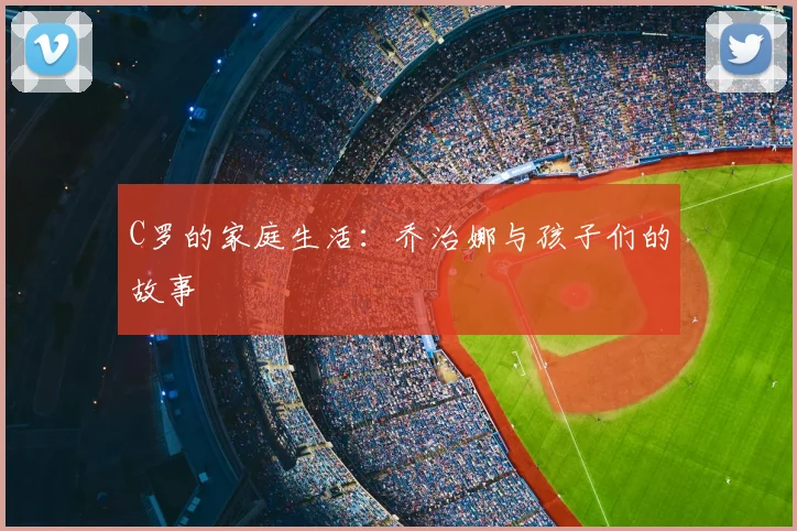C罗的家庭生活：乔治娜与孩子们的故事
