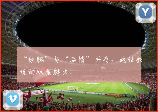 “铁腕”与“温情”并存，这位教练的双重魅力！