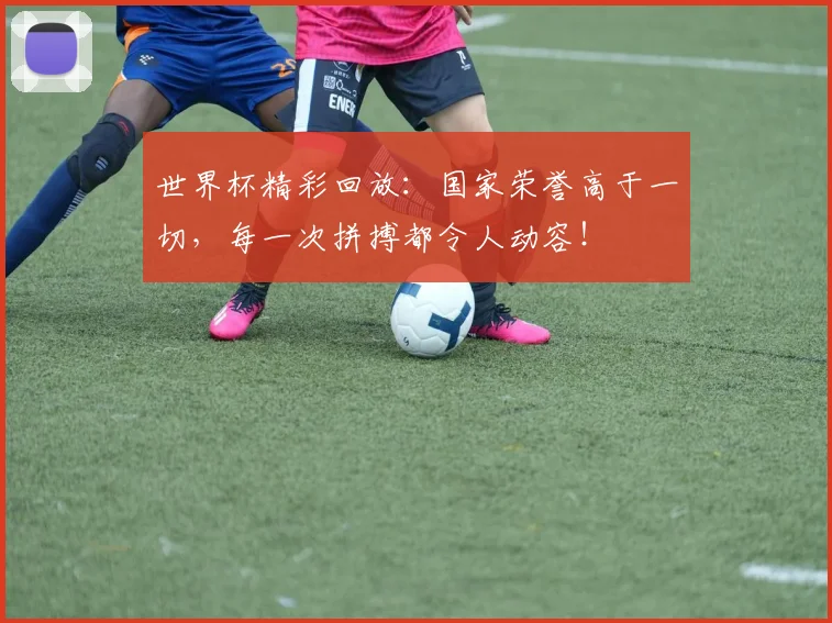世界杯精彩回放：国家荣誉高于一切，每一次拼搏都令人动容！