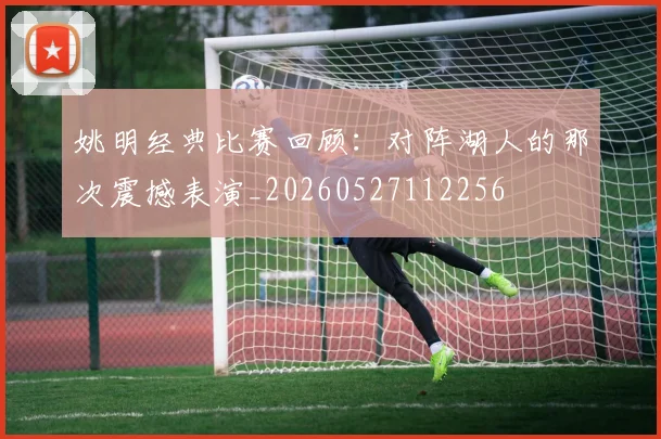 姚明经典比赛回顾：对阵湖人的那次震撼表演_20260527112256