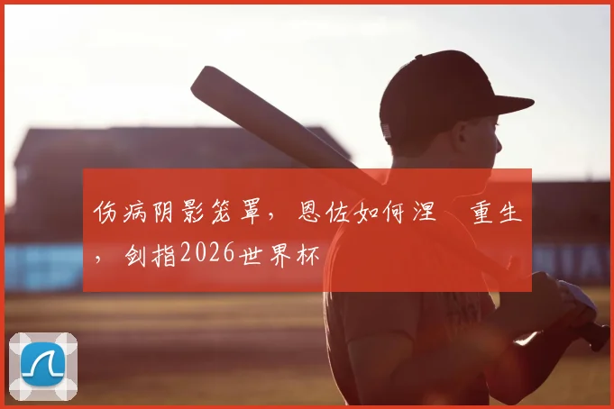 伤病阴影笼罩，恩佐如何涅槃重生，剑指2026世界杯