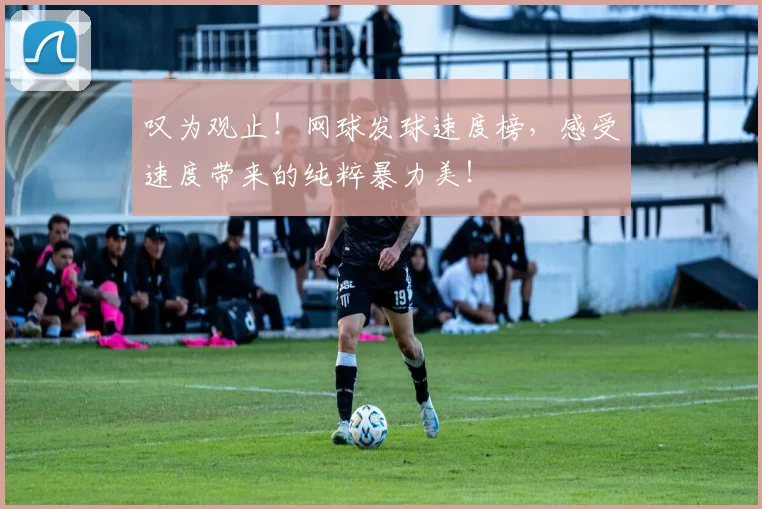 叹为观止！网球发球速度榜，感受速度带来的纯粹暴力美！