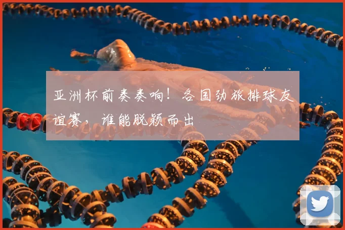 亚洲杯前奏奏响！各国劲旅排球友谊赛，谁能脱颖而出