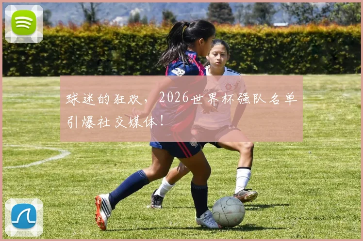 球迷的狂欢，2026世界杯强队名单引爆社交媒体！