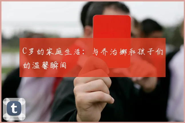 C罗的家庭生活：与乔治娜和孩子们的温馨瞬间