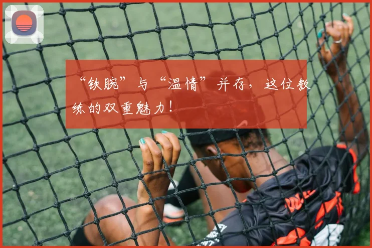 “铁腕”与“温情”并存，这位教练的双重魅力！
