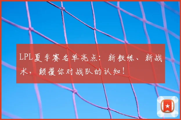 LPL夏季赛名单亮点:新教练、新战术,颠覆你对战队的认知!